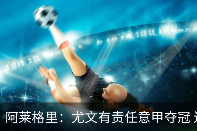 阿莱格里：尤文有责任意甲夺冠 还要争欧冠冠军